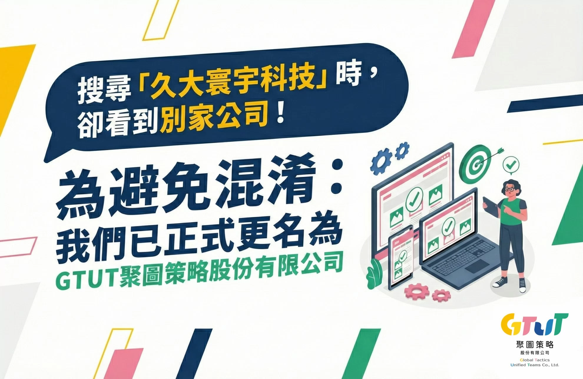 搜尋「久大寰宇科技」時,卻看到別家公司! 為避免混淆:我們已正式更名為GTUT聚圖策略股份有限公司 搜尋「久大寰宇科技」時,卻看到別家公司! 為避免混淆:我們已正式更名為GTUT聚圖策略股份有限公司